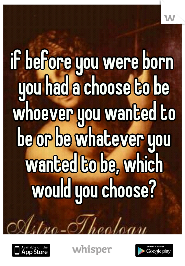 if before you were born you had a choose to be whoever you wanted to be or be whatever you wanted to be, which would you choose?