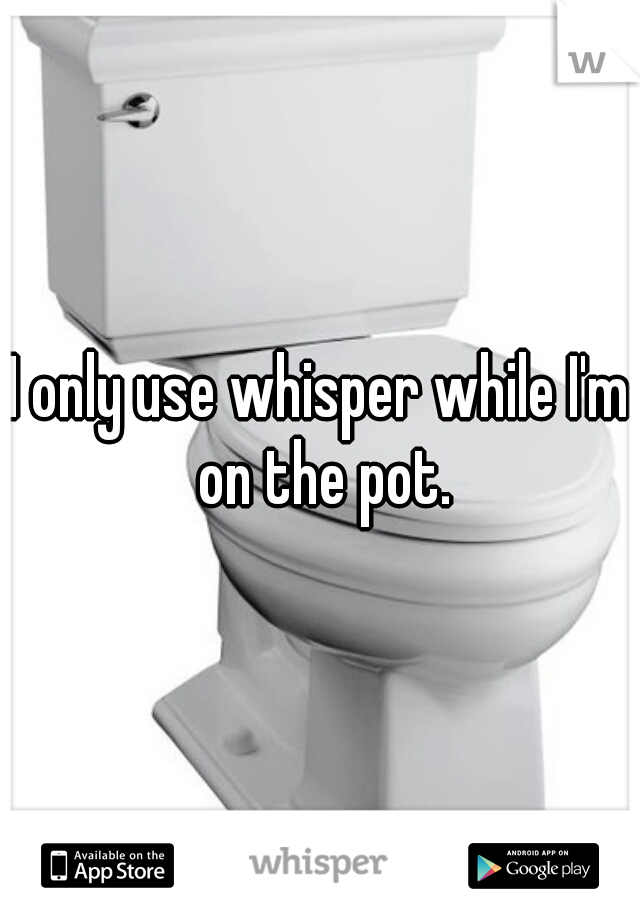 I only use whisper while I'm on the pot.