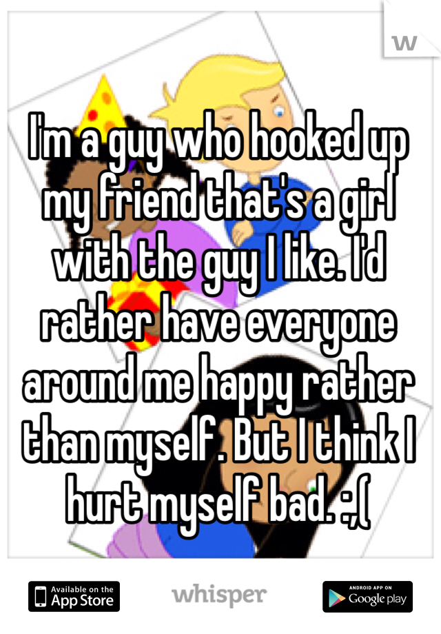 I'm a guy who hooked up my friend that's a girl with the guy I like. I'd rather have everyone around me happy rather than myself. But I think I hurt myself bad. :,(