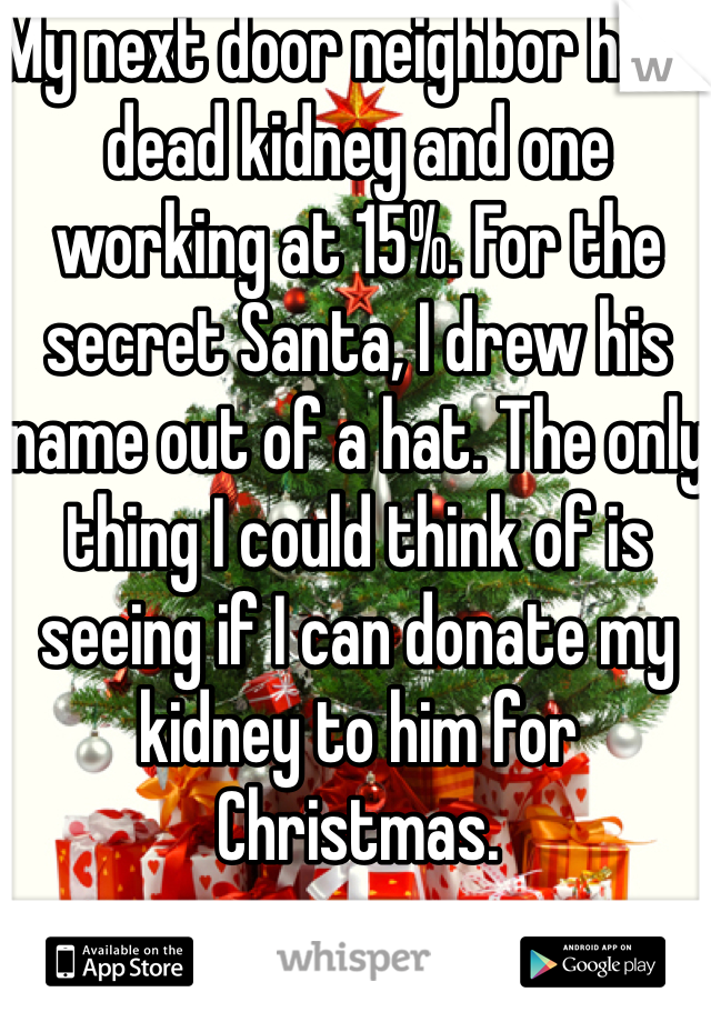 My next door neighbor has 1 dead kidney and one working at 15%. For the secret Santa, I drew his name out of a hat. The only thing I could think of is seeing if I can donate my kidney to him for Christmas. 