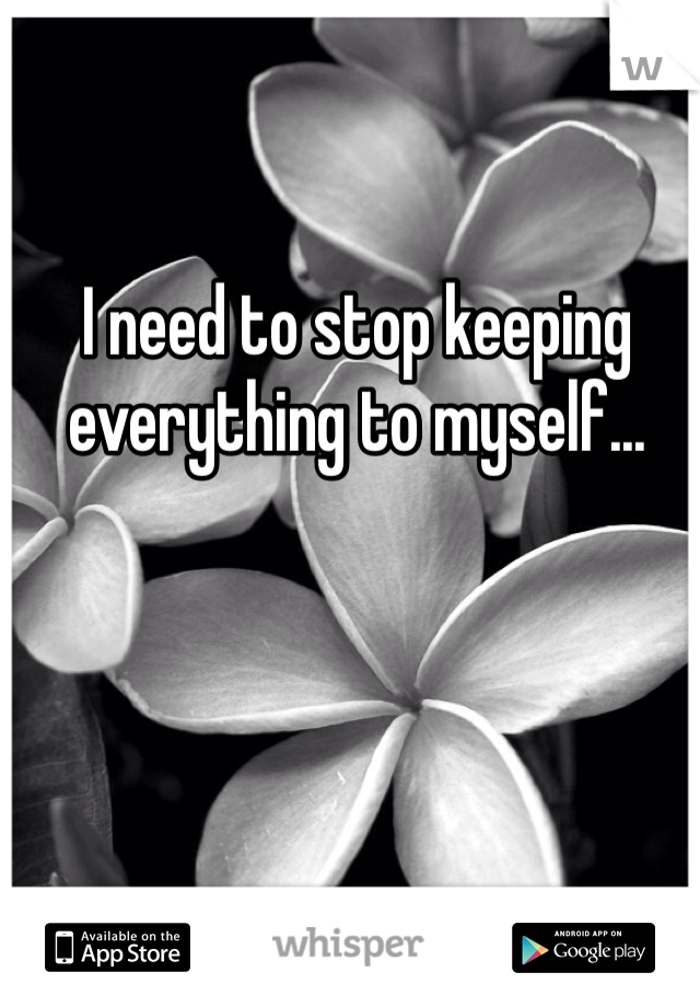 I need to stop keeping everything to myself... 
