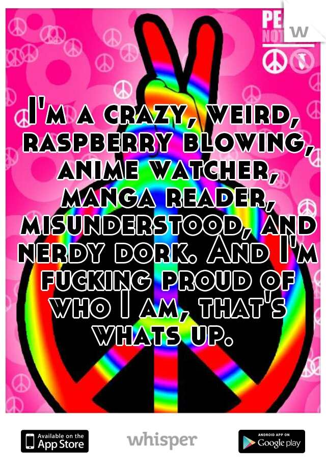 I'm a crazy, weird, raspberry blowing, anime watcher, manga reader, misunderstood, and nerdy dork. And I'm fucking proud of who I am, that's whats up. 
