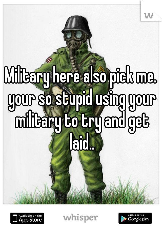 Military here also pick me. your so stupid using your military to try and get laid..