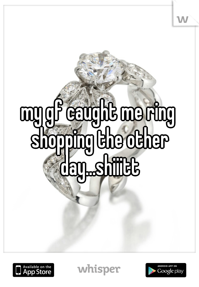my gf caught me ring shopping the other day...shiiitt