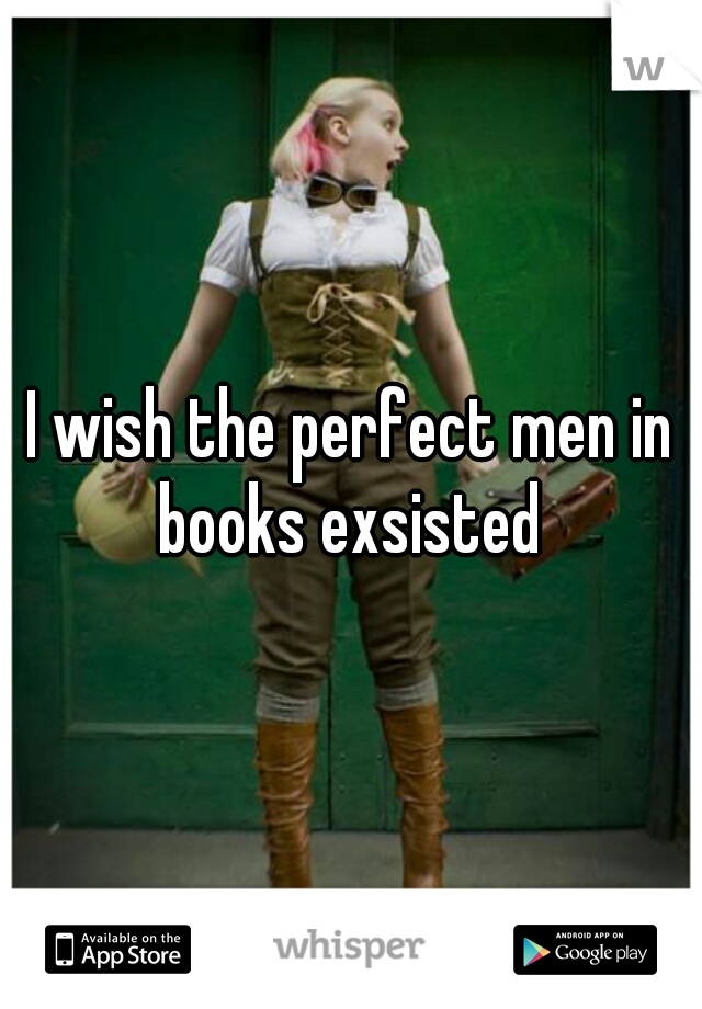 I wish the perfect men in books exsisted 