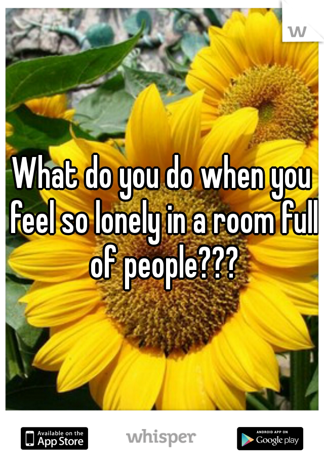 What do you do when you feel so lonely in a room full of people???