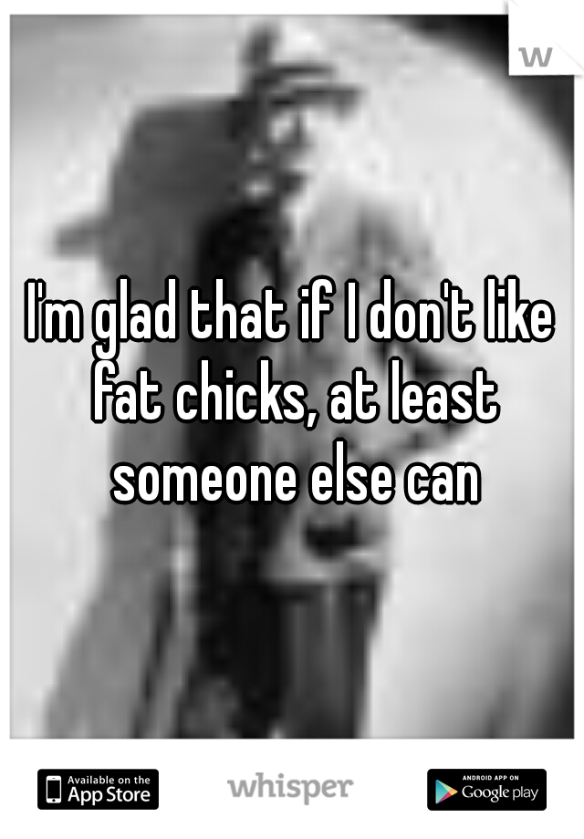 I'm glad that if I don't like fat chicks, at least someone else can