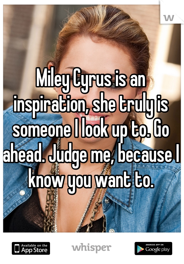 Miley Cyrus is an inspiration, she truly is someone I look up to. Go ahead. Judge me, because I know you want to.
