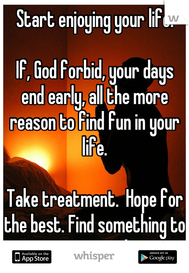 Start enjoying your life. 

If, God forbid, your days end early, all the more reason to find fun in your life.  

Take treatment.  Hope for the best. Find something to enjoy every day. 