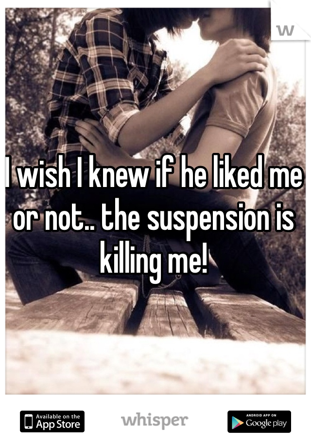 I wish I knew if he liked me or not.. the suspension is killing me! 