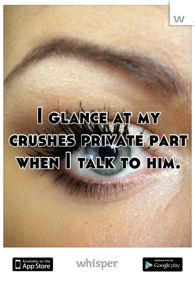 I glance at my crushes private part when I talk to him.
