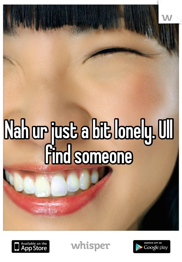Nah ur just a bit lonely. Ull find someone