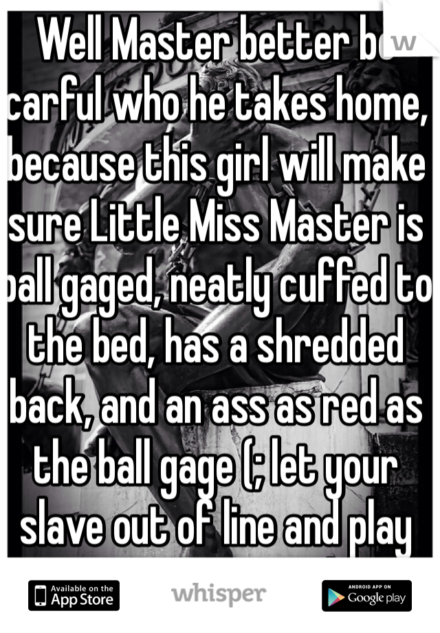 Well Master better be carful who he takes home, because this girl will make sure Little Miss Master is ball gaged, neatly cuffed to the bed, has a shredded back, and an ass as red as the ball gage (; let your slave out of line and play time goes south