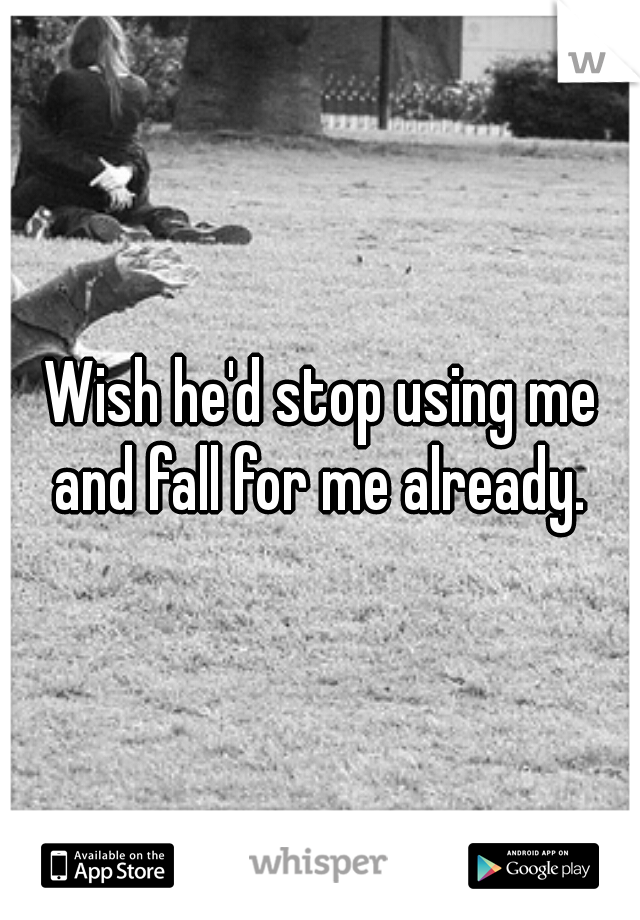 Wish he'd stop using me and fall for me already. 
