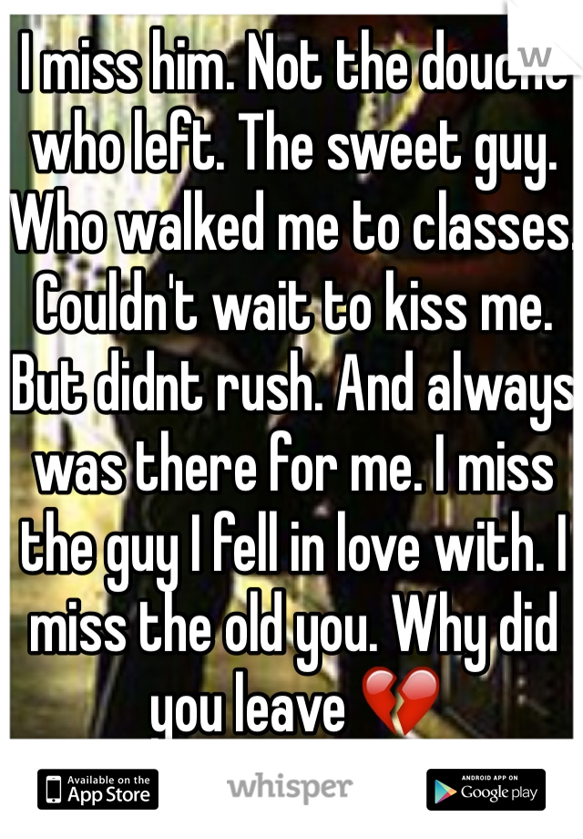 I miss him. Not the douche who left. The sweet guy. Who walked me to classes. Couldn't wait to kiss me. But didnt rush. And always was there for me. I miss the guy I fell in love with. I miss the old you. Why did you leave 💔