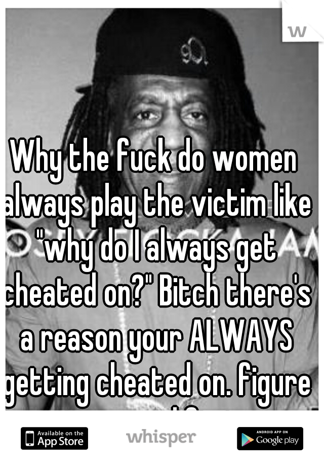 Why the fuck do women always play the victim like "why do I always get cheated on?" Bitch there's a reason your ALWAYS getting cheated on. figure it out and fix it.