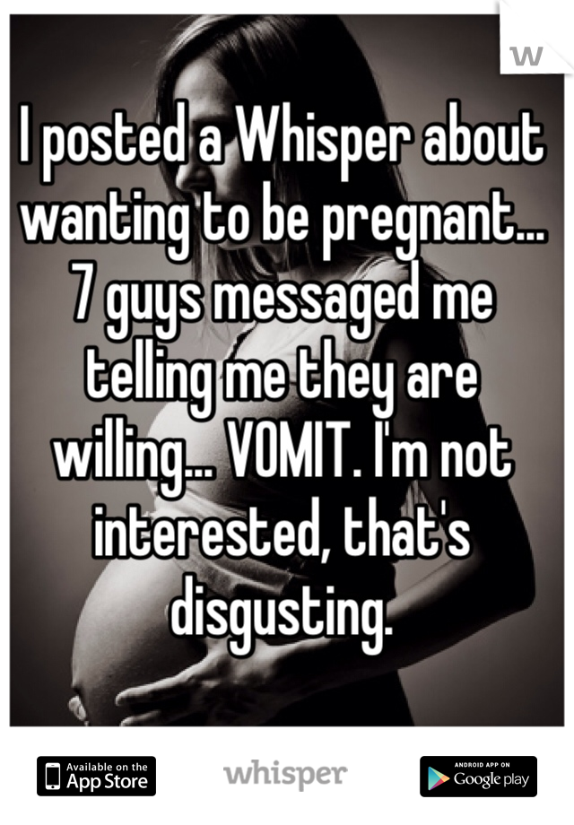 I posted a Whisper about wanting to be pregnant... 
7 guys messaged me telling me they are willing... VOMIT. I'm not interested, that's disgusting.