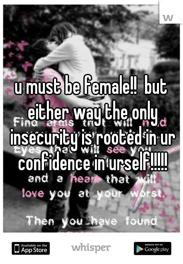 u must be female!!  but either way the only insecurity is rooted in ur confidence in urself!!!!!