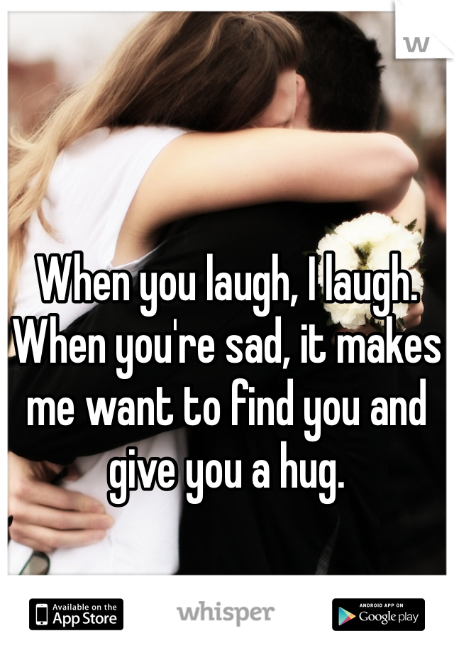 When you laugh, I laugh. When you're sad, it makes me want to find you and give you a hug.