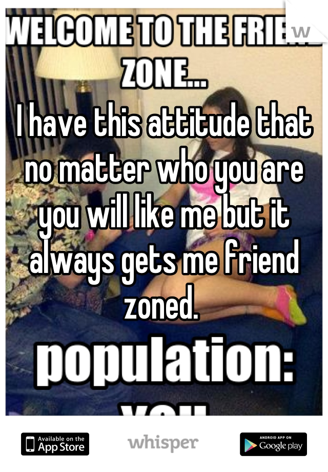 I have this attitude that no matter who you are you will like me but it always gets me friend zoned. 