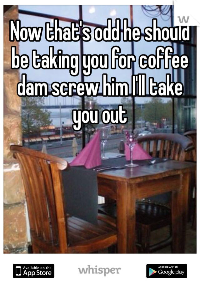 Now that's odd he should be taking you for coffee dam screw him I'll take you out