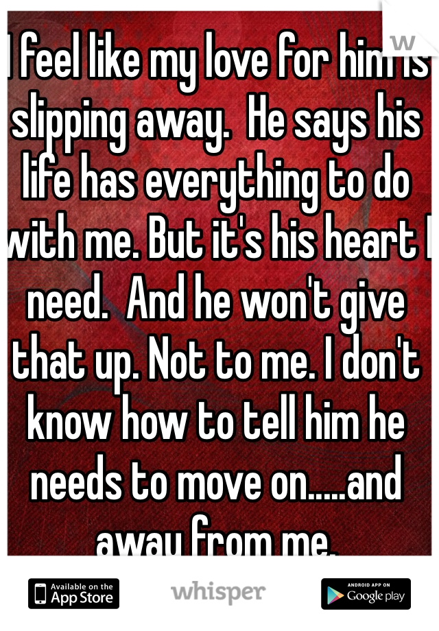 I feel like my love for him is slipping away.  He says his life has everything to do with me. But it's his heart I need.  And he won't give that up. Not to me. I don't know how to tell him he needs to move on.....and away from me.