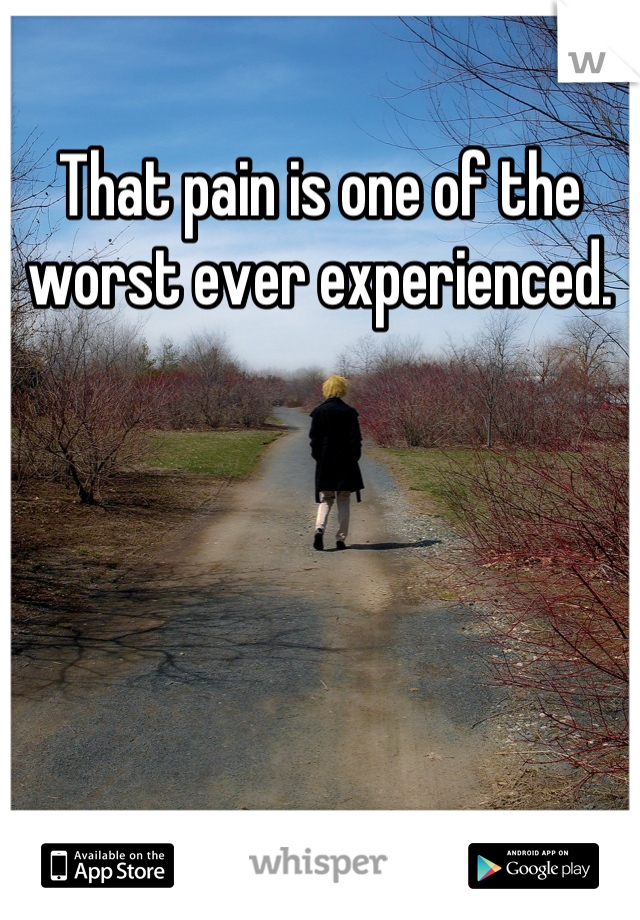 That pain is one of the worst ever experienced.