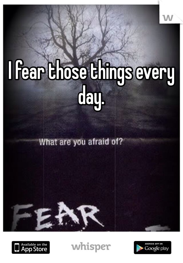 I fear those things every day. 