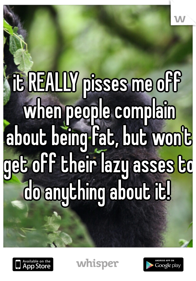 it REALLY pisses me off when people complain about being fat, but won't get off their lazy asses to do anything about it! 