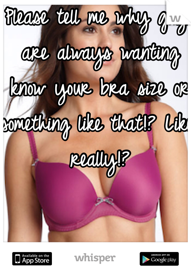 Please tell me why guys are always wanting know your bra size or something like that!? Like really!? 