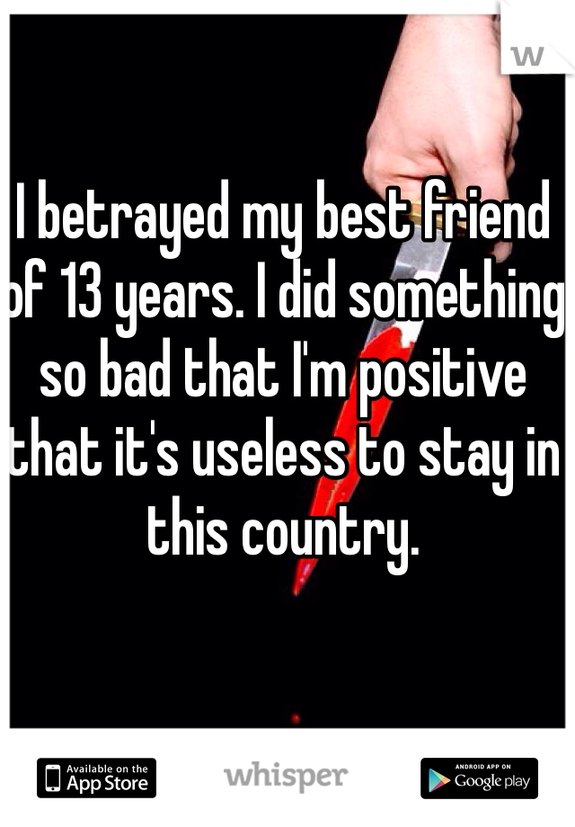 I betrayed my best friend of 13 years. I did something so bad that I'm positive that it's useless to stay in this country. 