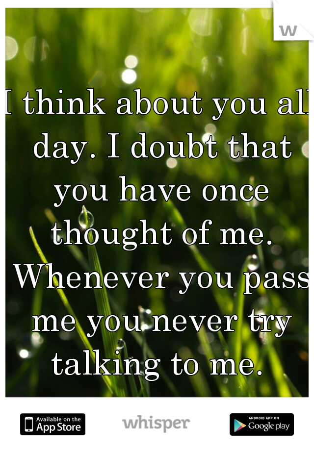 I think about you all day. I doubt that you have once thought of me. Whenever you pass me you never try talking to me. 