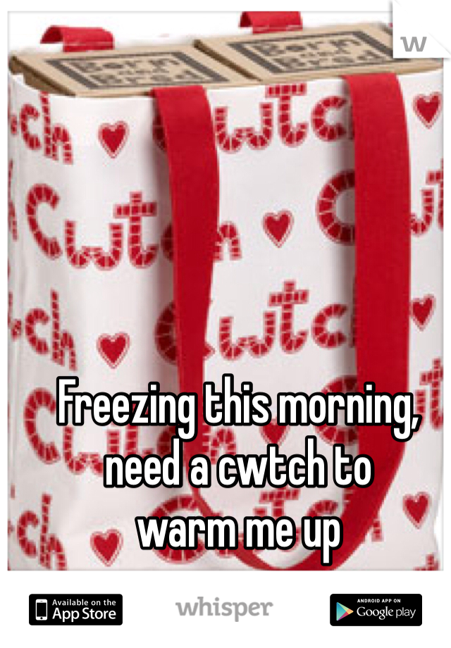 Freezing this morning, 
need a cwtch to 
warm me up