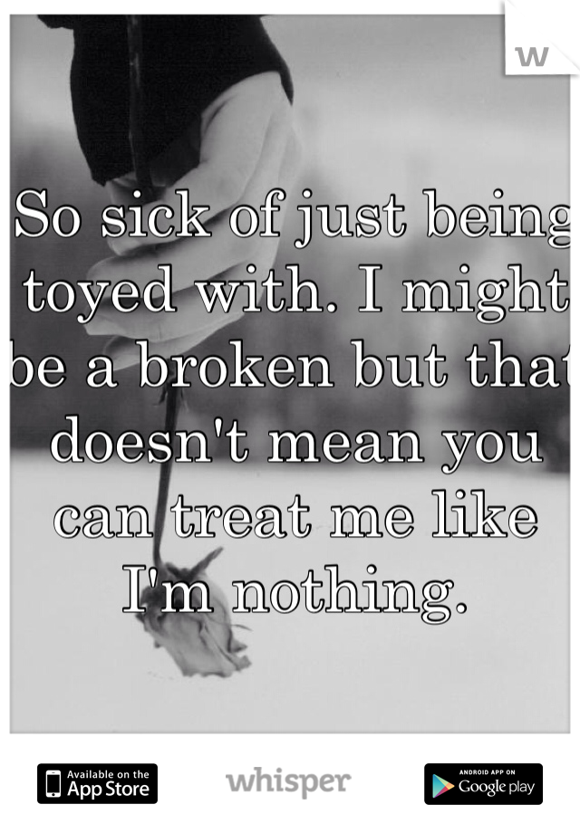 So sick of just being toyed with. I might be a broken but that doesn't mean you can treat me like I'm nothing.