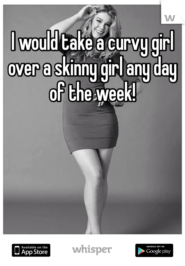 I would take a curvy girl over a skinny girl any day of the week!