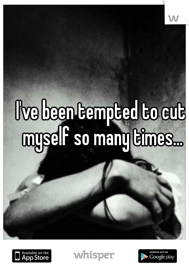 I've been tempted to cut myself so many times...