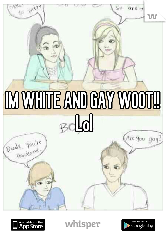 IM WHITE AND GAY WOOT!! Lol