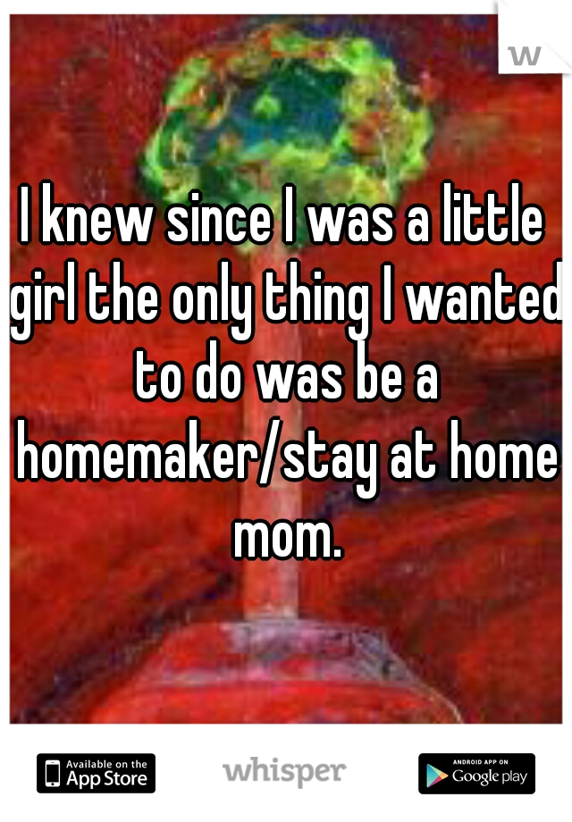 I knew since I was a little girl the only thing I wanted to do was be a homemaker/stay at home mom.
