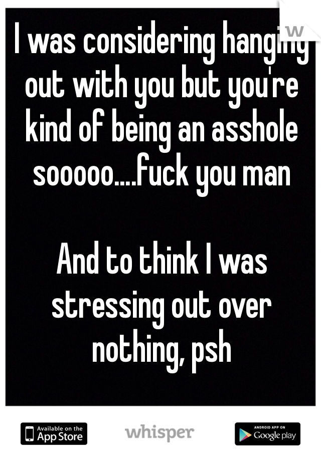 I was considering hanging out with you but you're kind of being an asshole sooooo....fuck you man 

And to think I was stressing out over nothing, psh