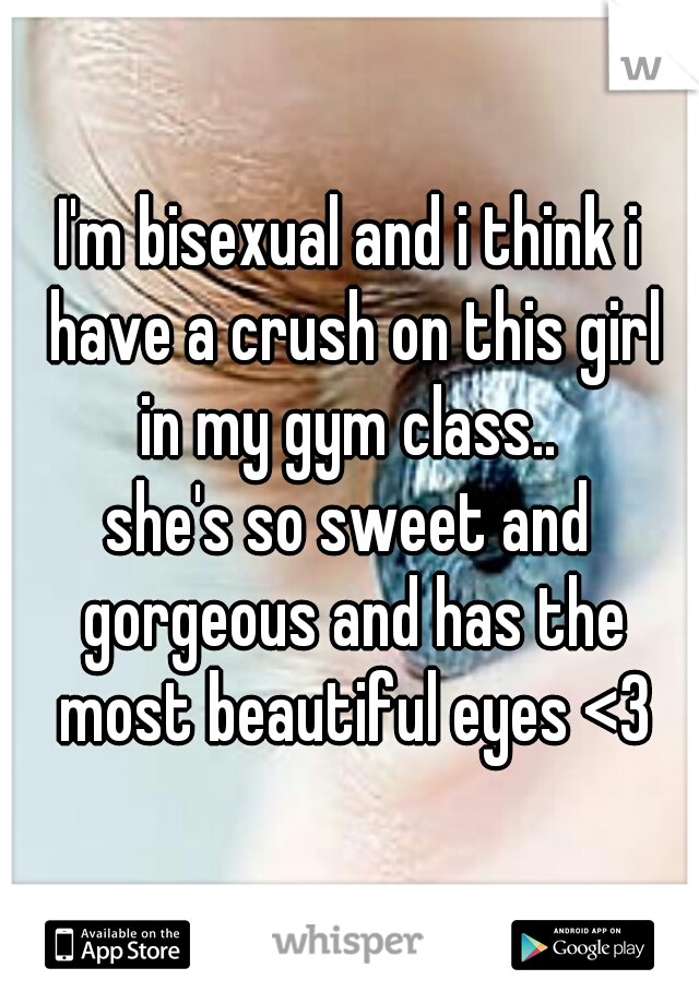 I'm bisexual and i think i have a crush on this girl in my gym class.. 
she's so sweet and gorgeous and has the most beautiful eyes <3