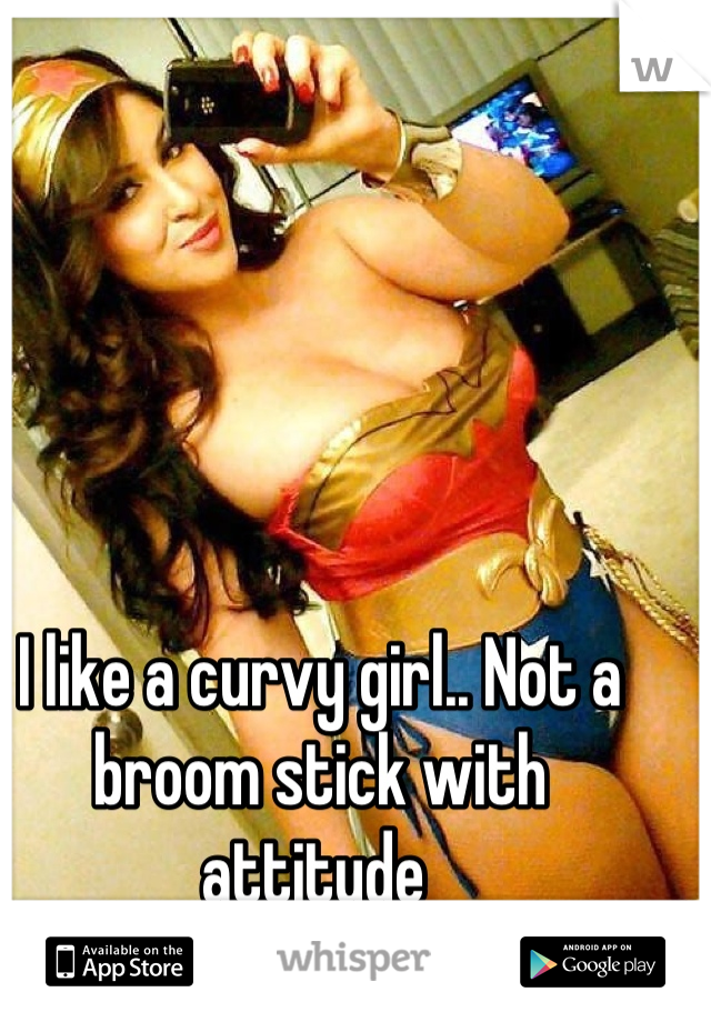 I like a curvy girl.. Not a broom stick with attitude 
