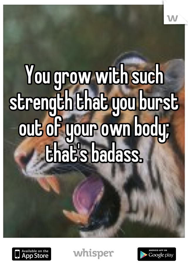 You grow with such strength that you burst out of your own body; that's badass.