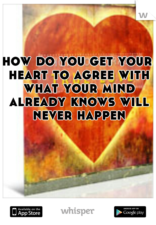 how do you get your heart to agree with what your mind already knows will never happen
