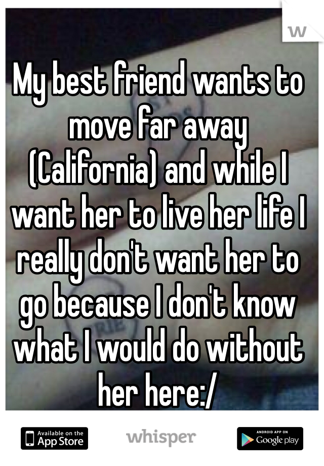 My best friend wants to move far away (California) and while I want her to live her life I really don't want her to go because I don't know what I would do without her here:/