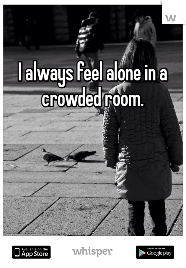 I always feel alone in a crowded room. 