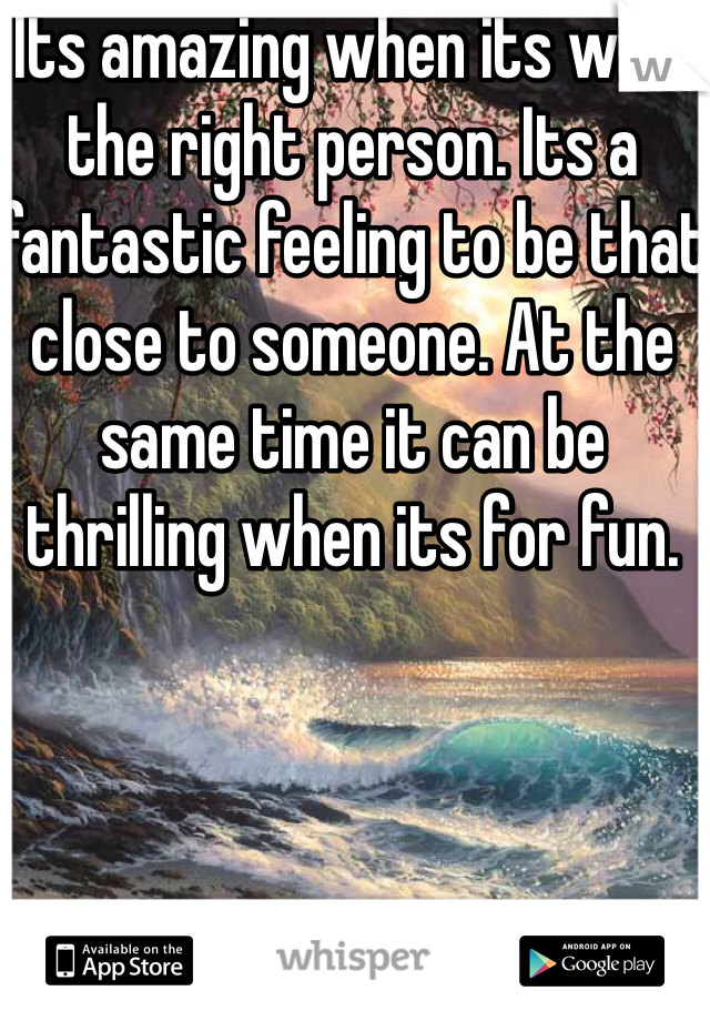 Its amazing when its with the right person. Its a fantastic feeling to be that close to someone. At the same time it can be thrilling when its for fun.