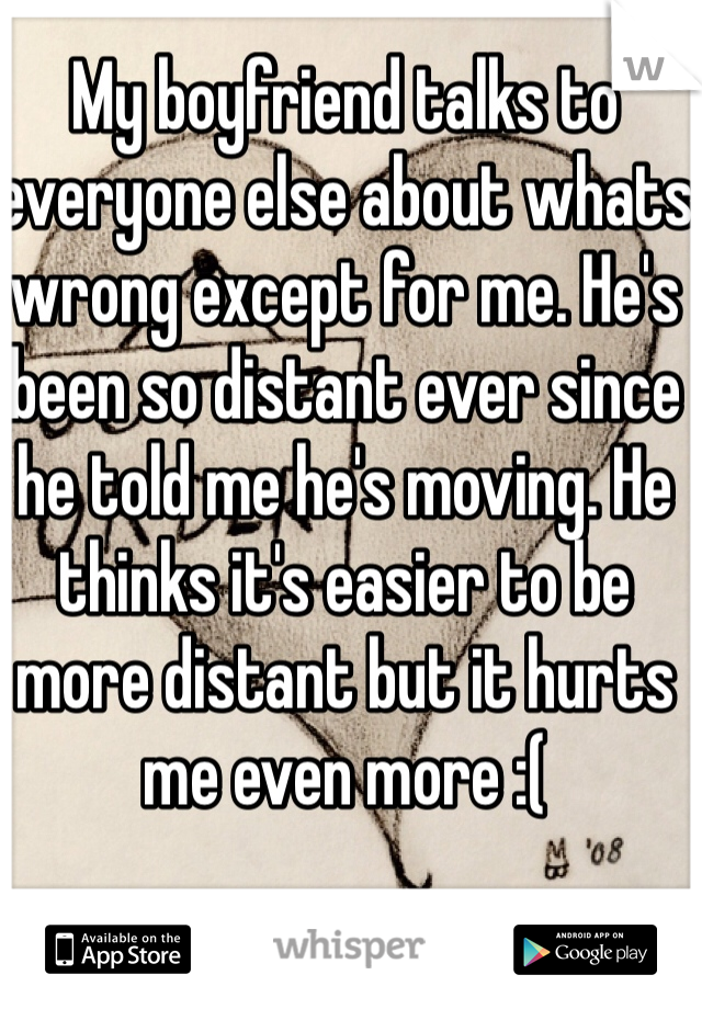 My boyfriend talks to everyone else about whats wrong except for me. He's been so distant ever since he told me he's moving. He thinks it's easier to be more distant but it hurts me even more :( 