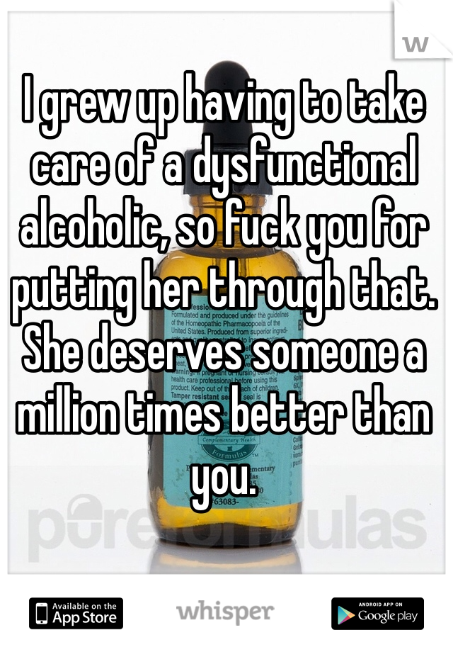 I grew up having to take care of a dysfunctional alcoholic, so fuck you for putting her through that. She deserves someone a million times better than you. 