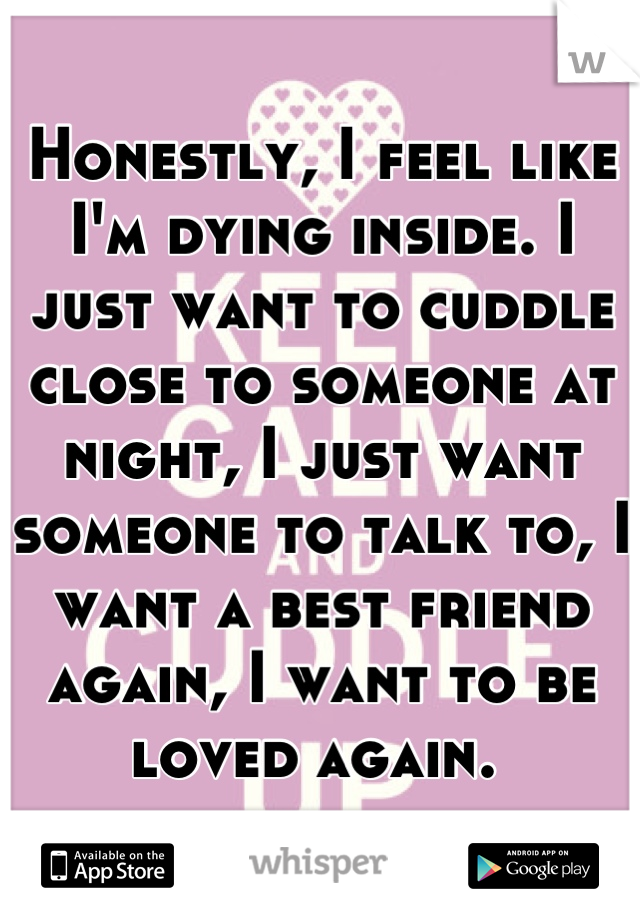 Honestly, I feel like I'm dying inside. I just want to cuddle close to someone at night, I just want someone to talk to, I want a best friend again, I want to be loved again. 