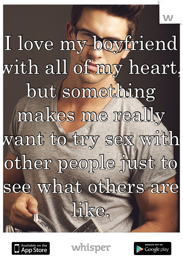 I love my boyfriend with all of my heart, but something makes me really want to try sex with other people just to see what others are like.